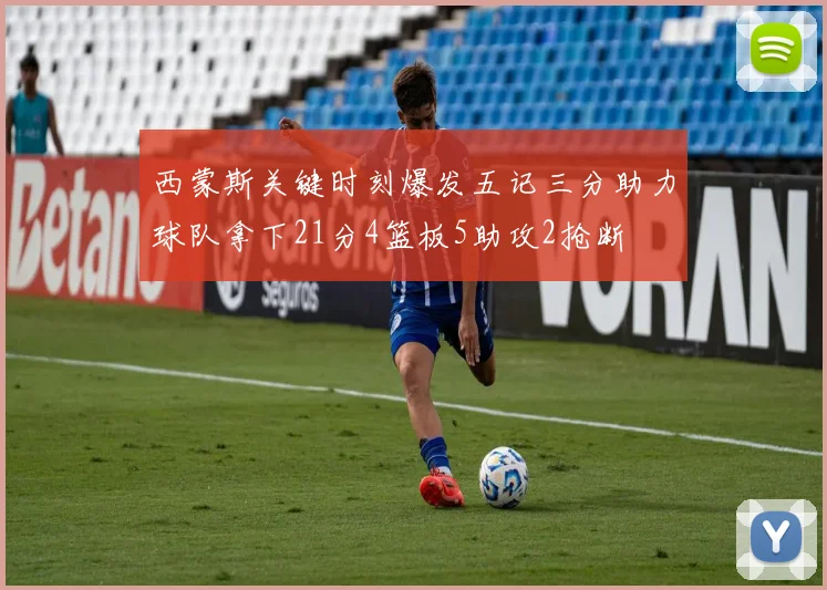 西蒙斯关键时刻爆发五记三分助力球队拿下21分4篮板5助攻2抢断