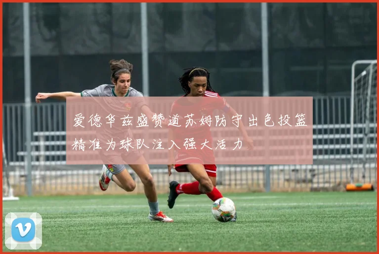 爱德华兹盛赞道苏姆防守出色投篮精准为球队注入强大活力