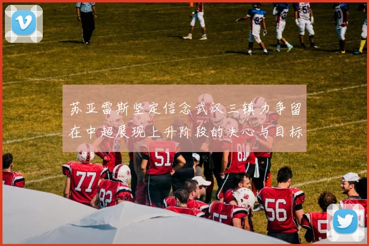 苏亚雷斯坚定信念武汉三镇力争留在中超展现上升阶段的决心与目标