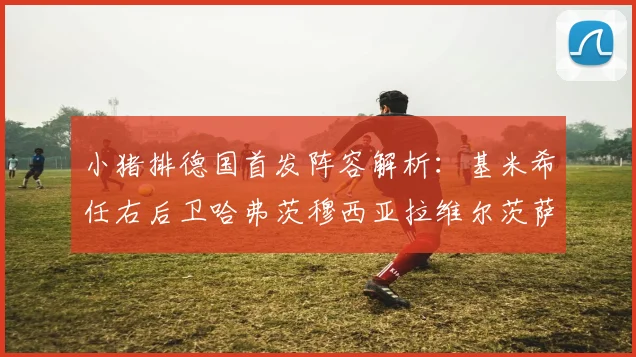 小猪排德国首发阵容解析：基米希任右后卫哈弗茨穆西亚拉维尔茨萨内齐聚一堂