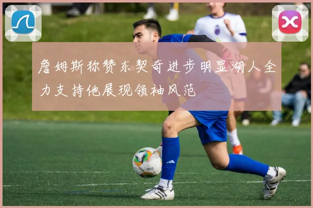 詹姆斯称赞东契奇进步明显湖人全力支持他展现领袖风范