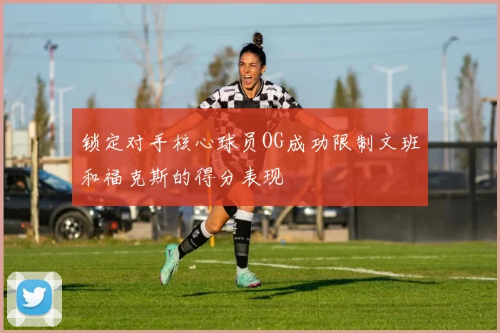 锁定对手核心球员OG成功限制文班和福克斯的得分表现