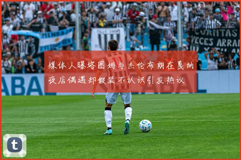 媒体人曝塔图姆与杰伦布朗在戛纳夜店偶遇却假装不认识引发热议