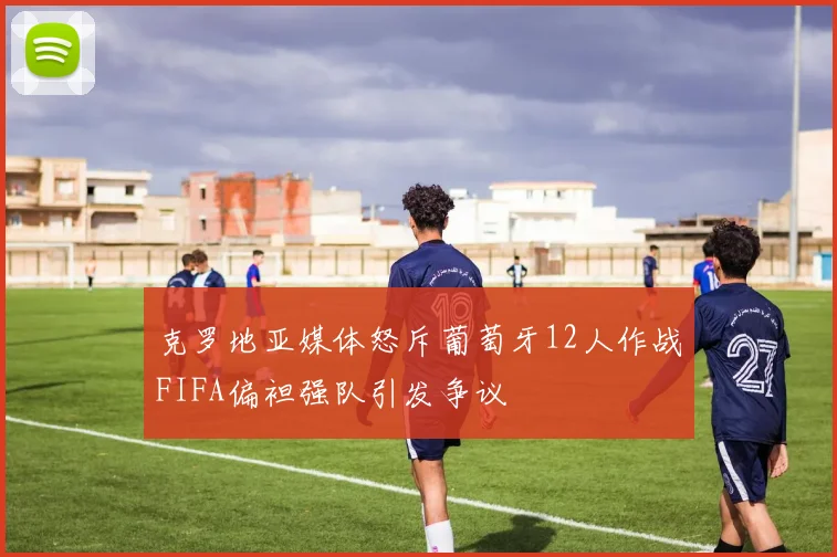克罗地亚媒体怒斥葡萄牙12人作战FIFA偏袒强队引发争议