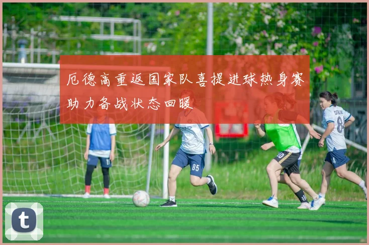 厄德高重返国家队喜提进球热身赛助力备战状态回暖