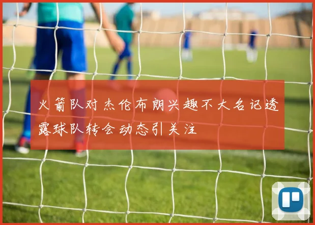 火箭队对杰伦布朗兴趣不大名记透露球队转会动态引关注