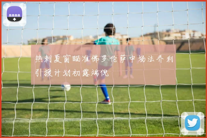 热刺夏窗瞄准佛罗伦萨中场法乔利引援计划初露端倪