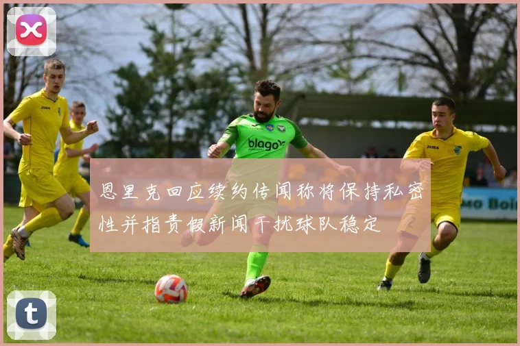 恩里克回应续约传闻称将保持私密性并指责假新闻干扰球队稳定