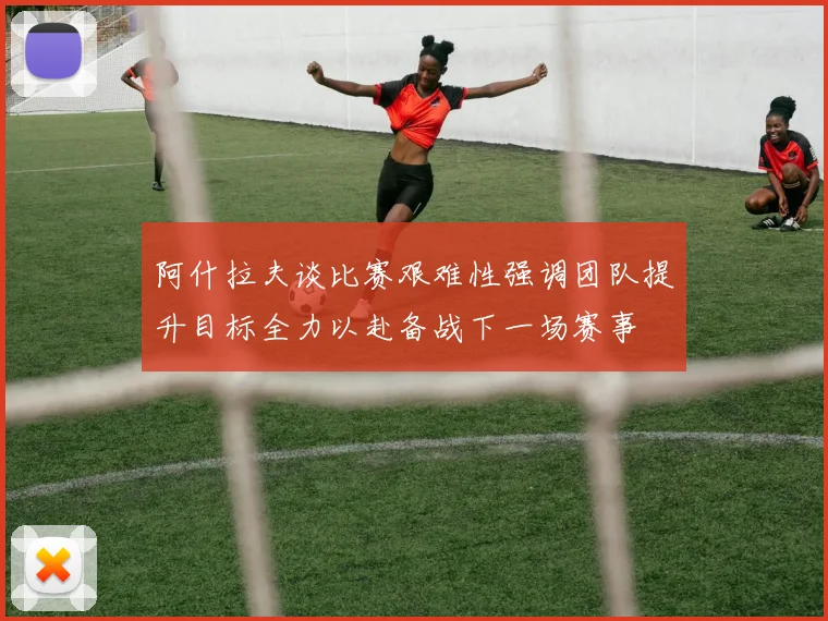阿什拉夫谈比赛艰难性强调团队提升目标全力以赴备战下一场赛事