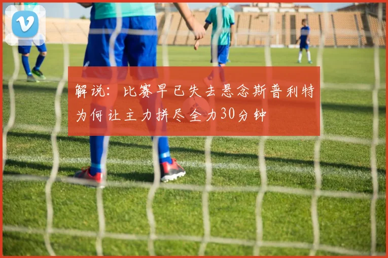 解说：比赛早已失去悬念斯普利特为何让主力拼尽全力30分钟