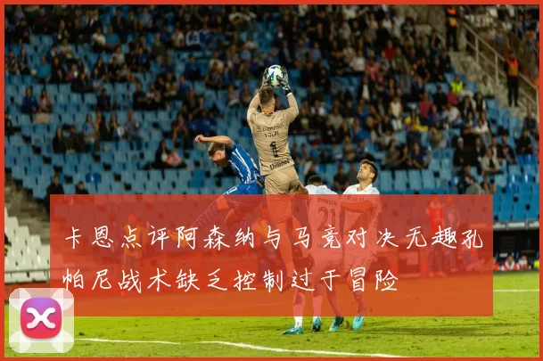 卡恩点评阿森纳与马竞对决无趣孔帕尼战术缺乏控制过于冒险
