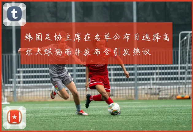 韩国足协主席在名单公布日选择高尔夫球场而非发布会引发热议