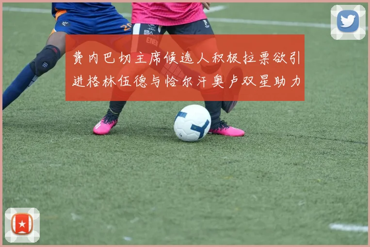 费内巴切主席候选人积极拉票欲引进格林伍德与恰尔汗奥卢双星助力球队