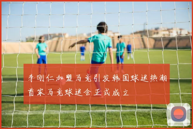 李刚仁加盟马竞引发韩国球迷热潮首家马竞球迷会正式成立