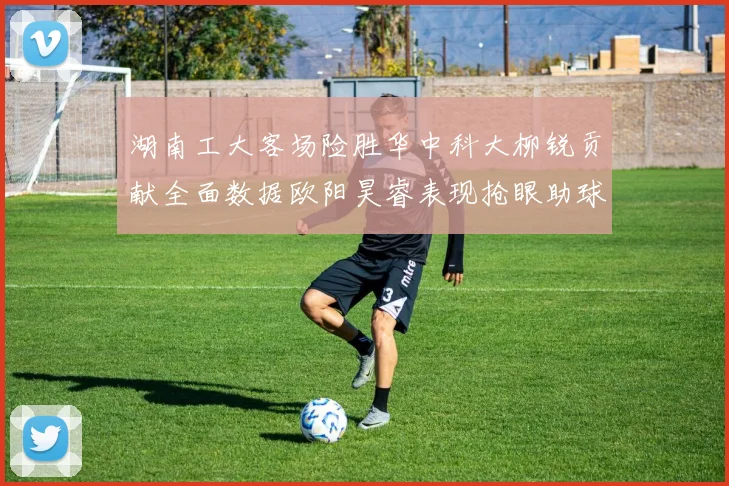 湖南工大客场险胜华中科大柳锐贡献全面数据欧阳昊睿表现抢眼助球队取胜