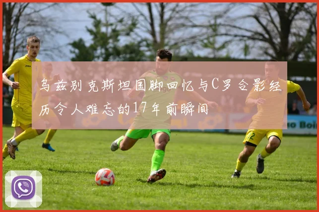 乌兹别克斯坦国脚回忆与C罗合影经历令人难忘的17年前瞬间