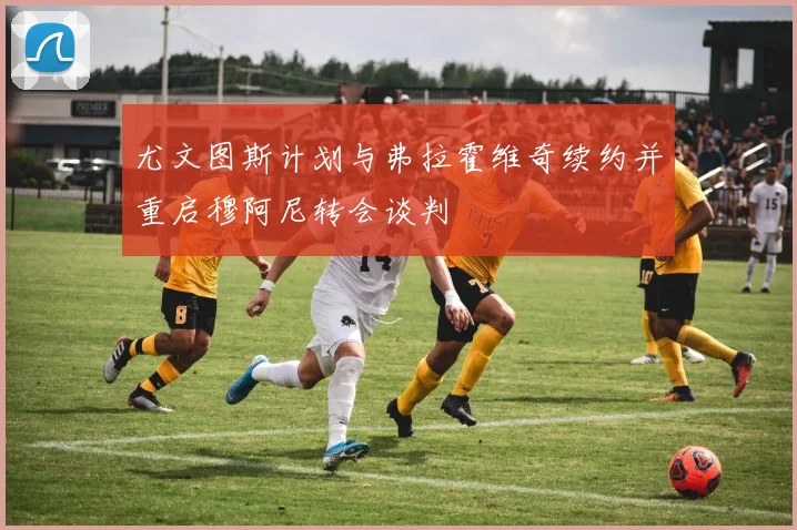 尤文图斯计划与弗拉霍维奇续约并重启穆阿尼转会谈判