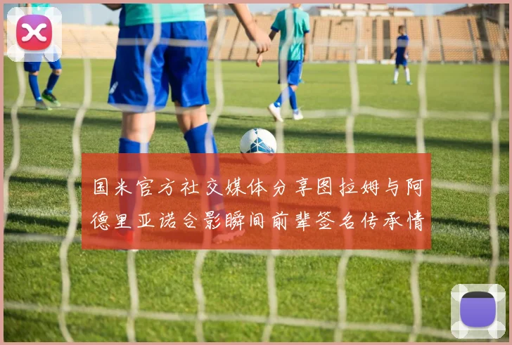 国米官方社交媒体分享图拉姆与阿德里亚诺合影瞬间前辈签名传承情怀