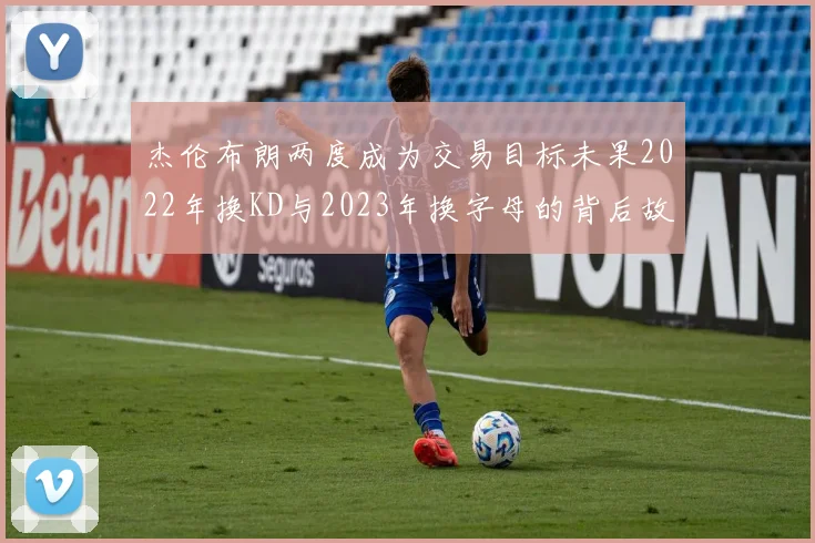 杰伦布朗两度成为交易目标未果2022年换KD与2023年换字母的背后故事