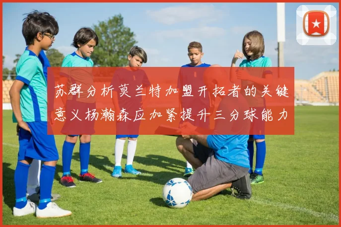 苏群分析莫兰特加盟开拓者的关键意义杨瀚森应加紧提升三分球能力