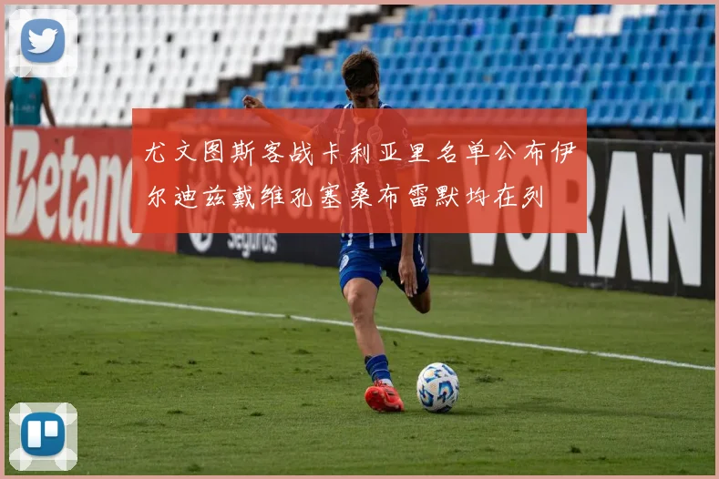 尤文图斯客战卡利亚里名单公布伊尔迪兹戴维孔塞桑布雷默均在列