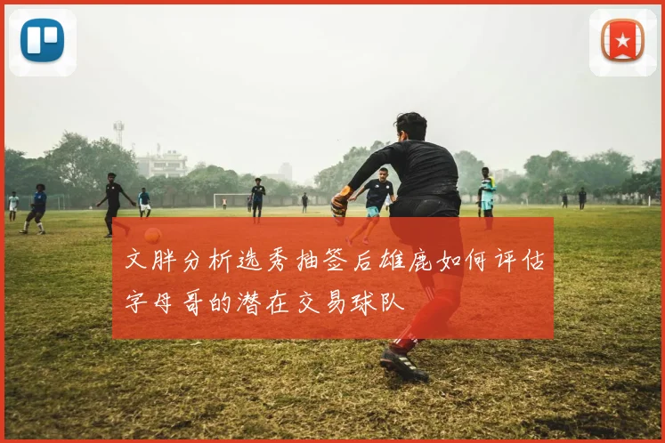 文胖分析选秀抽签后雄鹿如何评估字母哥的潜在交易球队