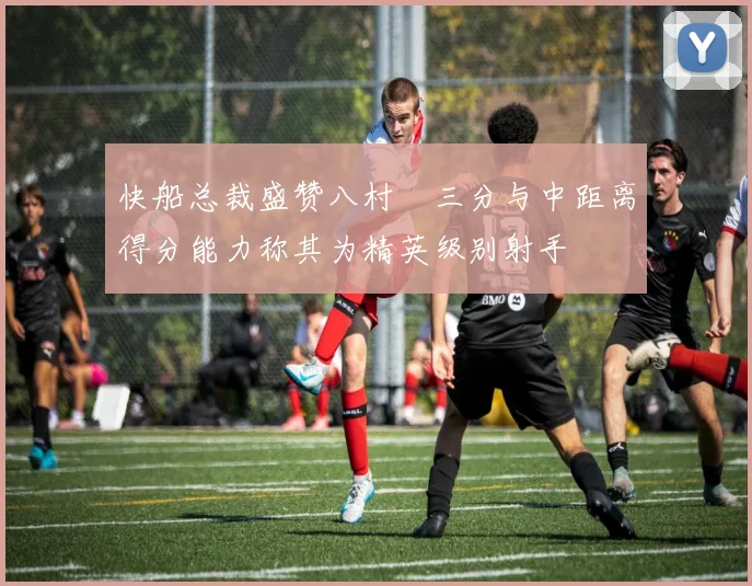 快船总裁盛赞八村塁三分与中距离得分能力称其为精英级别射手