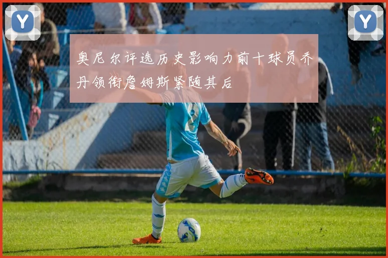 奥尼尔评选历史影响力前十球员乔丹领衔詹姆斯紧随其后