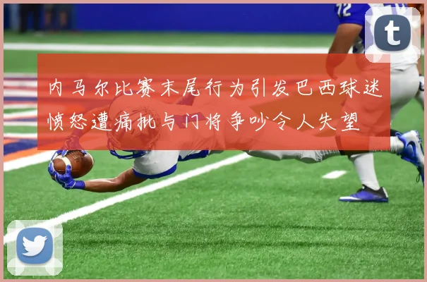 内马尔比赛末尾行为引发巴西球迷愤怒遭痛批与门将争吵令人失望