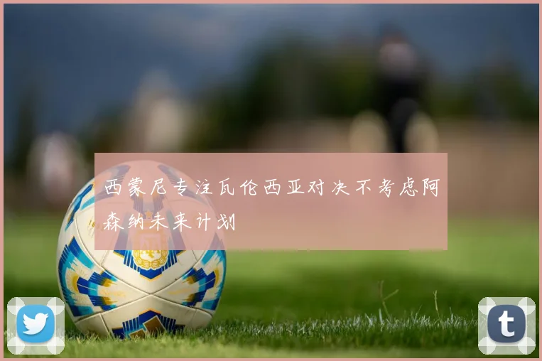 西蒙尼专注瓦伦西亚对决不考虑阿森纳未来计划