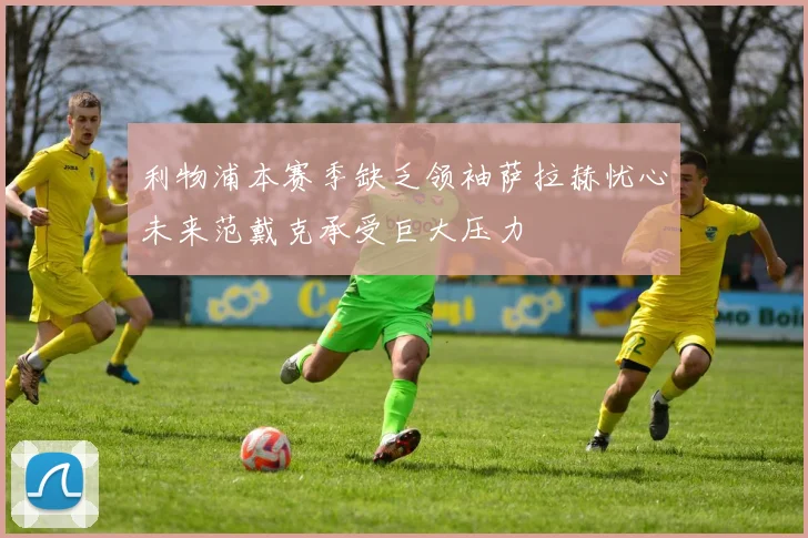 利物浦本赛季缺乏领袖萨拉赫忧心未来范戴克承受巨大压力